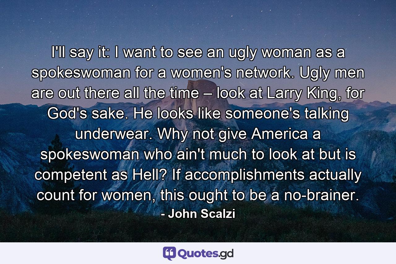 I'll say it: I want to see an ugly woman as a spokeswoman for a women's network. Ugly men are out there all the time – look at Larry King, for God's sake. He looks like someone's talking underwear. Why not give America a spokeswoman who ain't much to look at but is competent as Hell? If accomplishments actually count for women, this ought to be a no-brainer. - Quote by John Scalzi