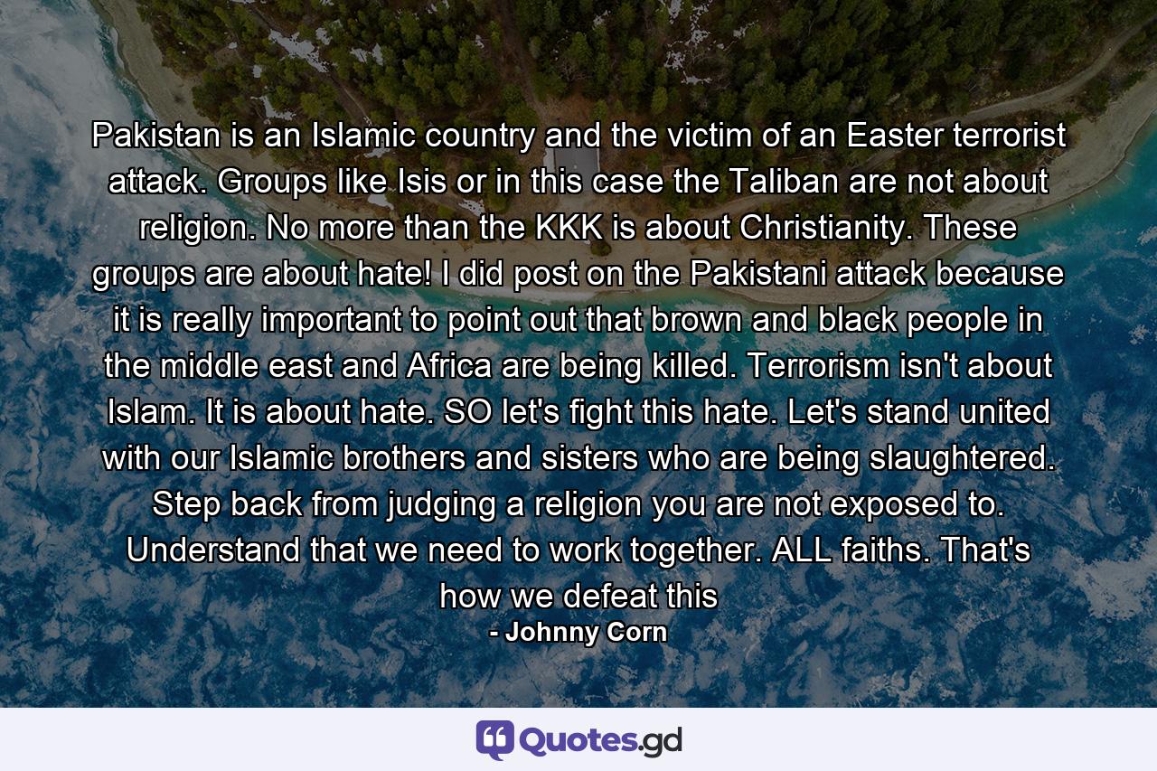 Pakistan is an Islamic country and the victim of an Easter terrorist attack. Groups like Isis or in this case the Taliban are not about religion. No more than the KKK is about Christianity. These groups are about hate! I did post on the Pakistani attack because it is really important to point out that brown and black people in the middle east and Africa are being killed. Terrorism isn't about Islam. It is about hate. SO let's fight this hate. Let's stand united with our Islamic brothers and sisters who are being slaughtered. Step back from judging a religion you are not exposed to. Understand that we need to work together. ALL faiths. That's how we defeat this - Quote by Johnny Corn