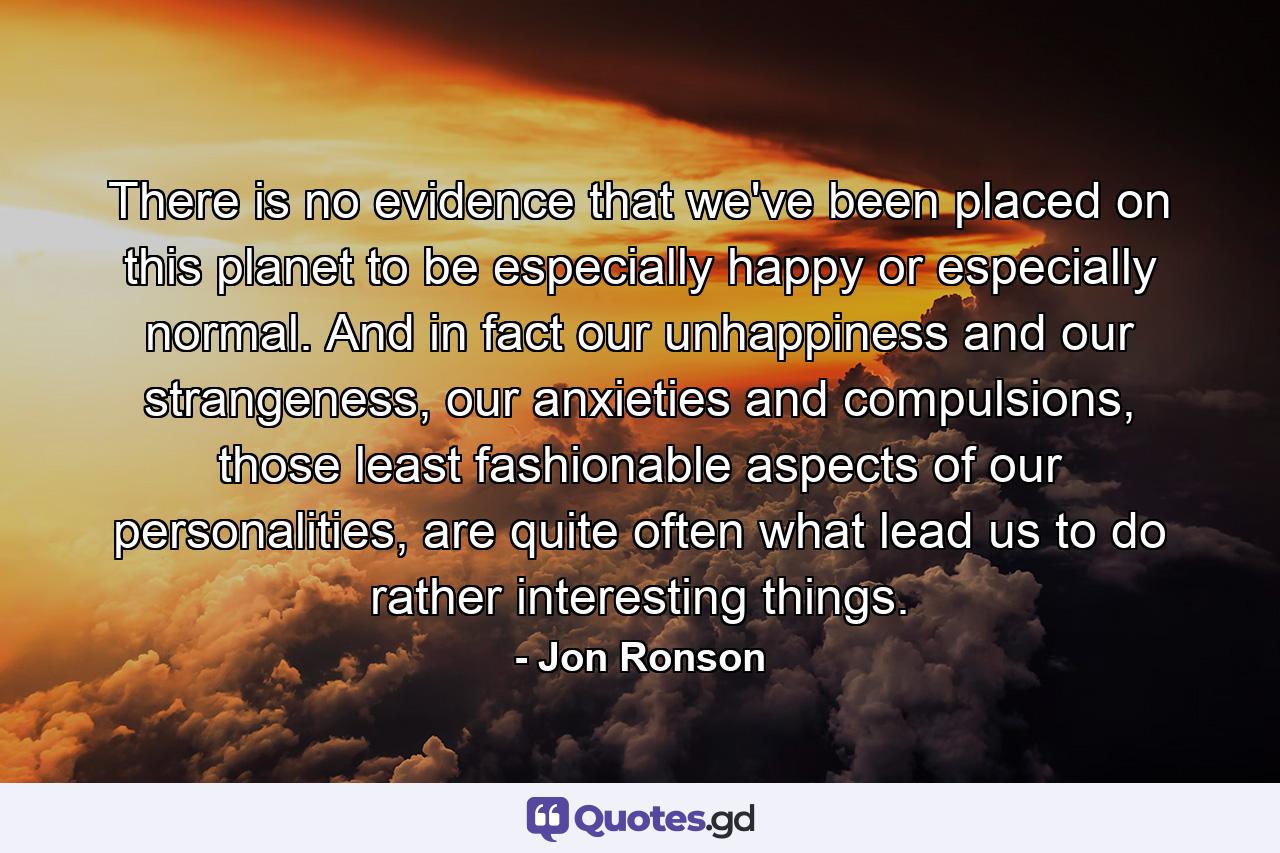 There is no evidence that we've been placed on this planet to be especially happy or especially normal. And in fact our unhappiness and our strangeness, our anxieties and compulsions, those least fashionable aspects of our personalities, are quite often what lead us to do rather interesting things. - Quote by Jon Ronson