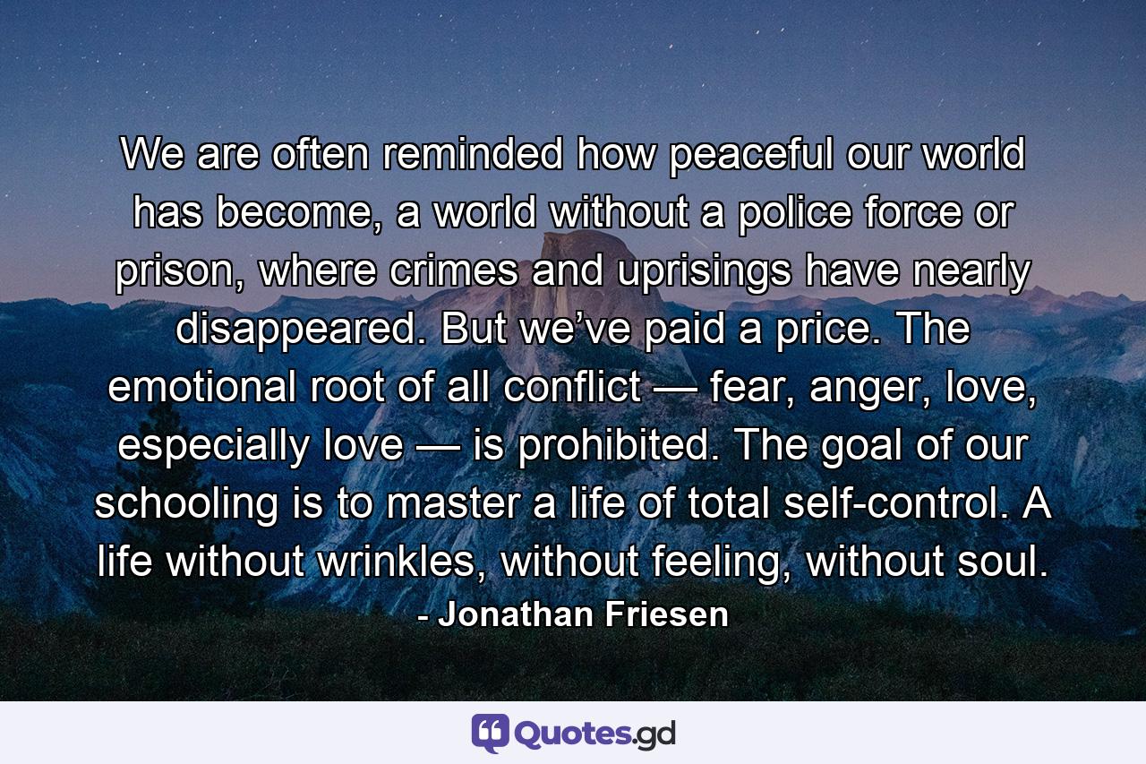 We are often reminded how peaceful our world has become, a world without a police force or prison, where crimes and uprisings have nearly disappeared. But we’ve paid a price. The emotional root of all conflict — fear, anger, love, especially love — is prohibited. The goal of our schooling is to master a life of total self-control. A life without wrinkles, without feeling, without soul. - Quote by Jonathan Friesen