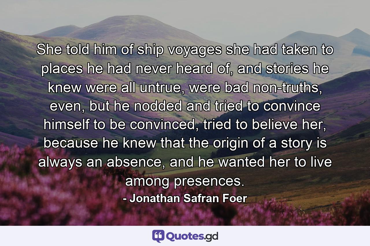 She told him of ship voyages she had taken to places he had never heard of, and stories he knew were all untrue, were bad non-truths, even, but he nodded and tried to convince himself to be convinced, tried to believe her, because he knew that the origin of a story is always an absence, and he wanted her to live among presences. - Quote by Jonathan Safran Foer