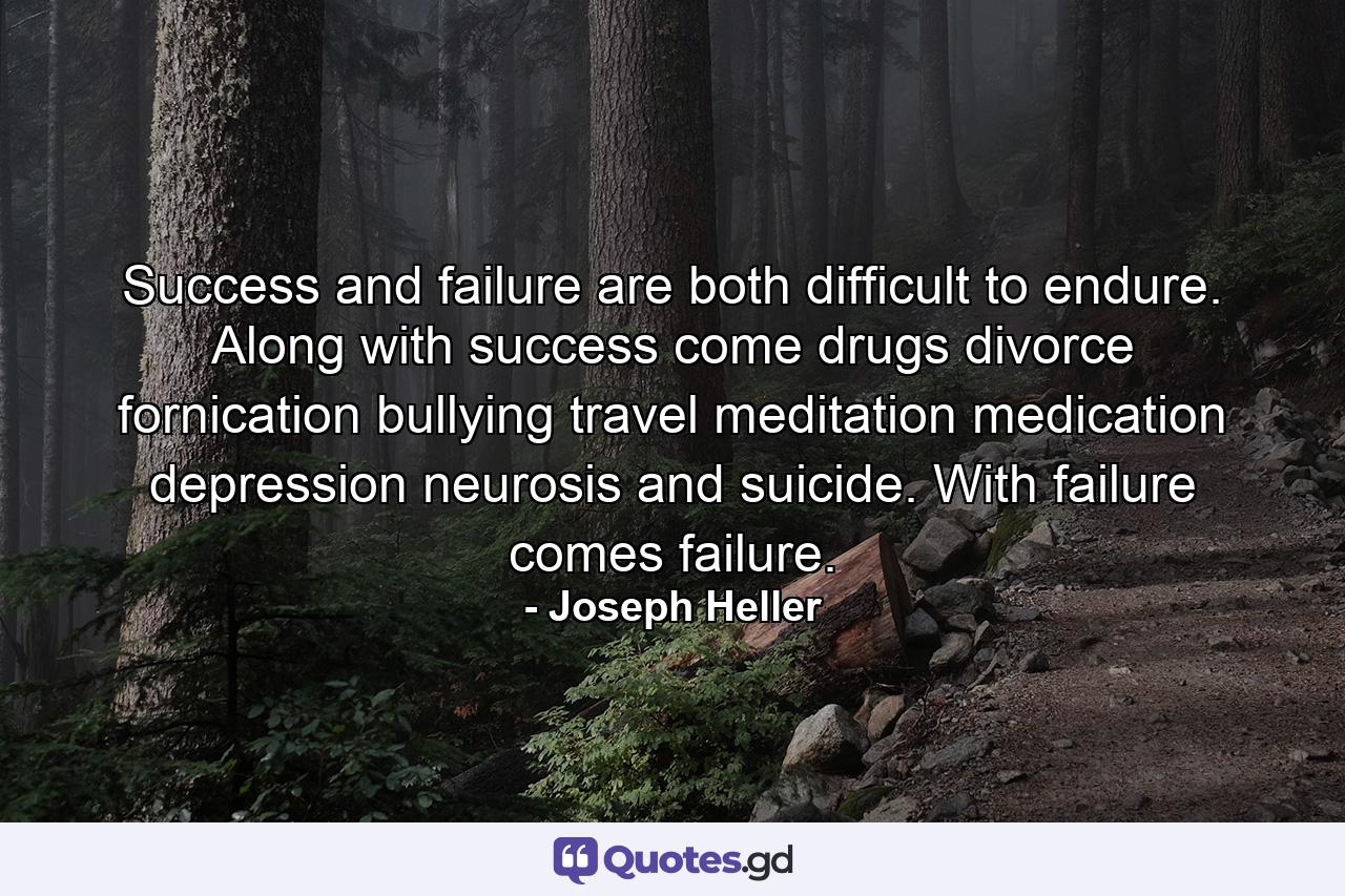 Success and failure are both difficult to endure. Along with success come drugs  divorce  fornication  bullying  travel  meditation  medication  depression  neurosis and suicide. With failure comes failure. - Quote by Joseph Heller