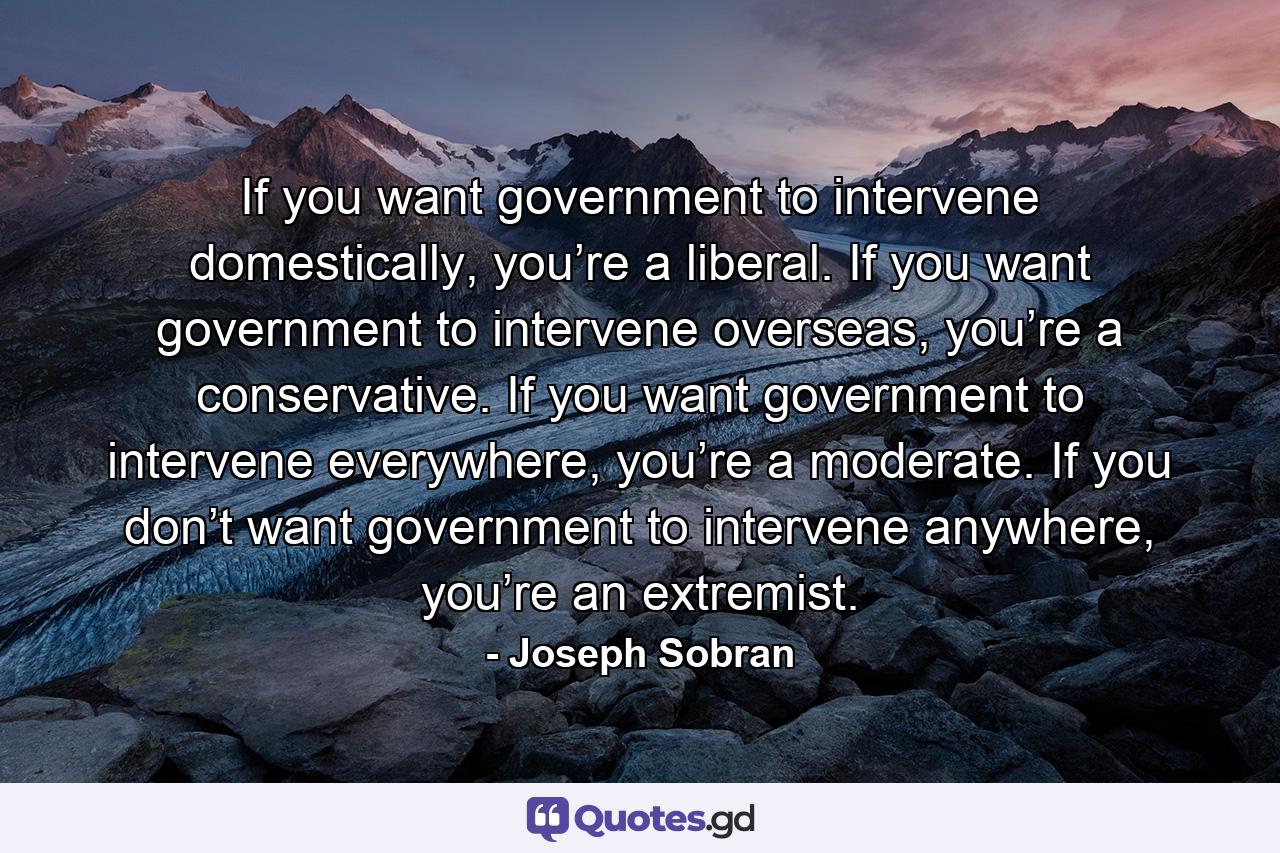 If you want government to intervene domestically, you’re a liberal. If you want government to intervene overseas, you’re a conservative. If you want government to intervene everywhere, you’re a moderate. If you don’t want government to intervene anywhere, you’re an extremist. - Quote by Joseph Sobran