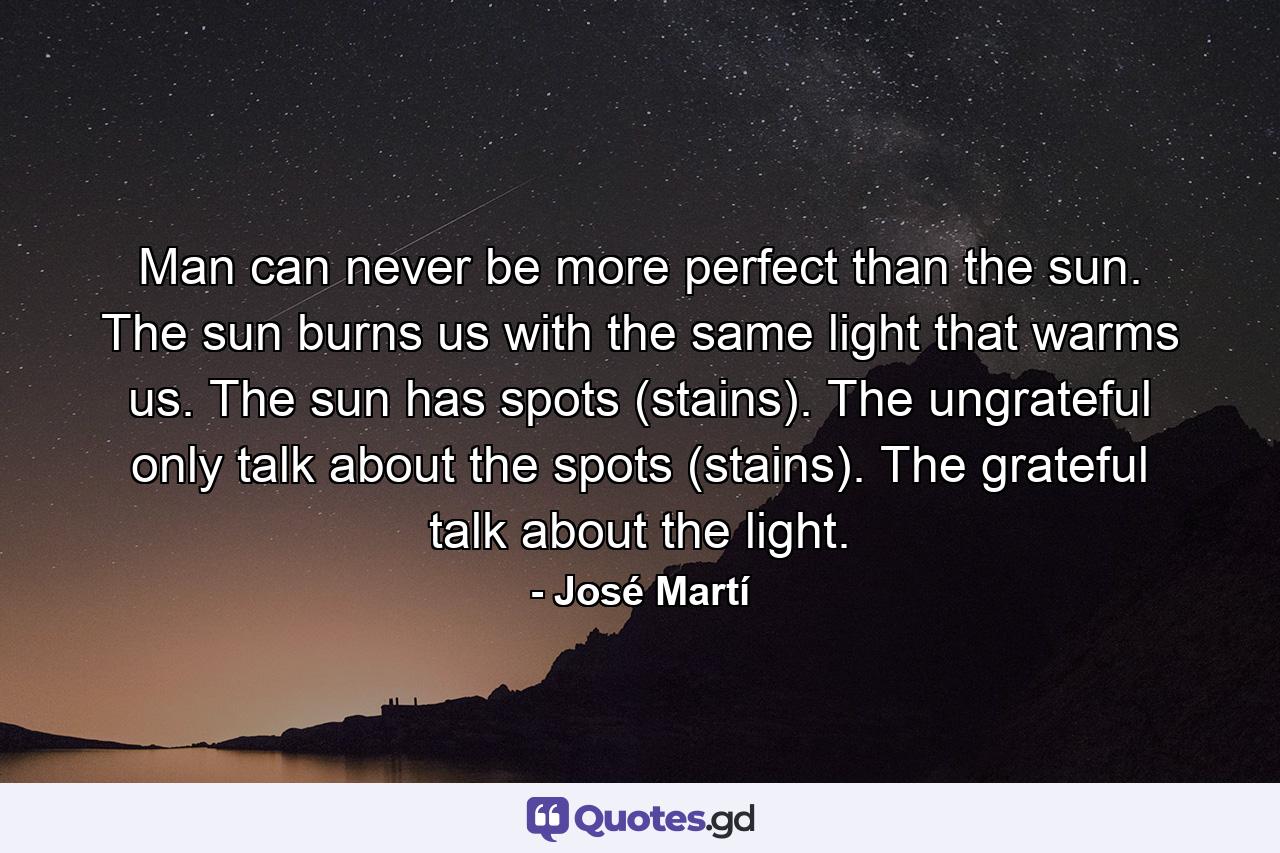 Man can never be more perfect than the sun. The sun burns us with the same light that warms us. The sun has spots (stains). The ungrateful only talk about the spots (stains). The grateful talk about the light. - Quote by José Martí