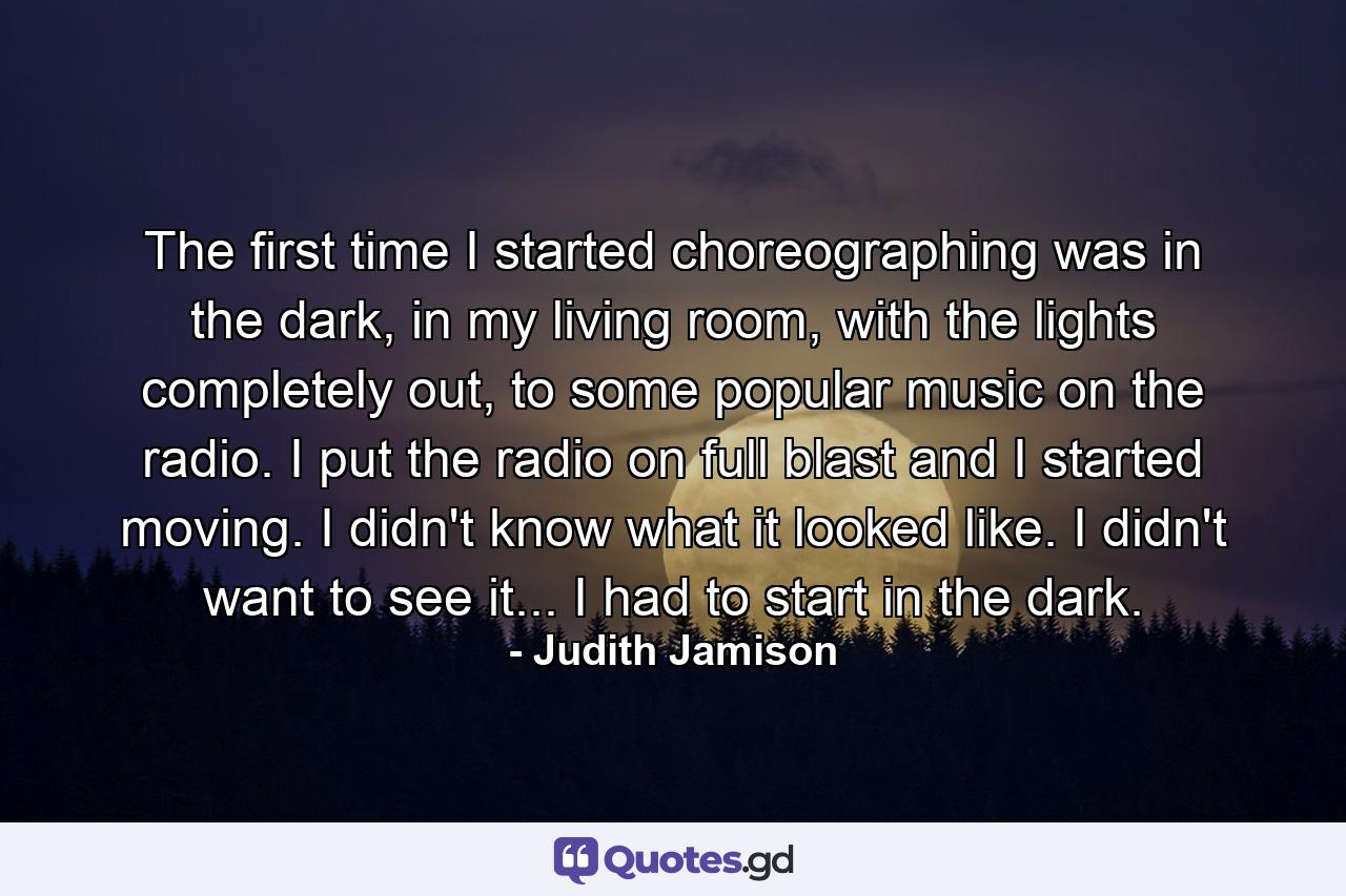 The first time I started choreographing was in the dark, in my living room, with the lights completely out, to some popular music on the radio. I put the radio on full blast and I started moving. I didn't know what it looked like. I didn't want to see it... I had to start in the dark. - Quote by Judith Jamison