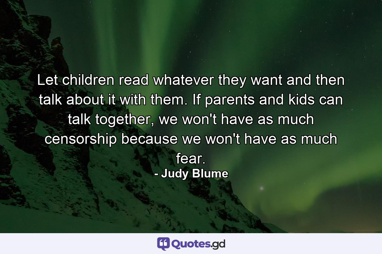 Let children read whatever they want and then talk about it with them. If parents and kids can talk together, we won't have as much censorship because we won't have as much fear. - Quote by Judy Blume