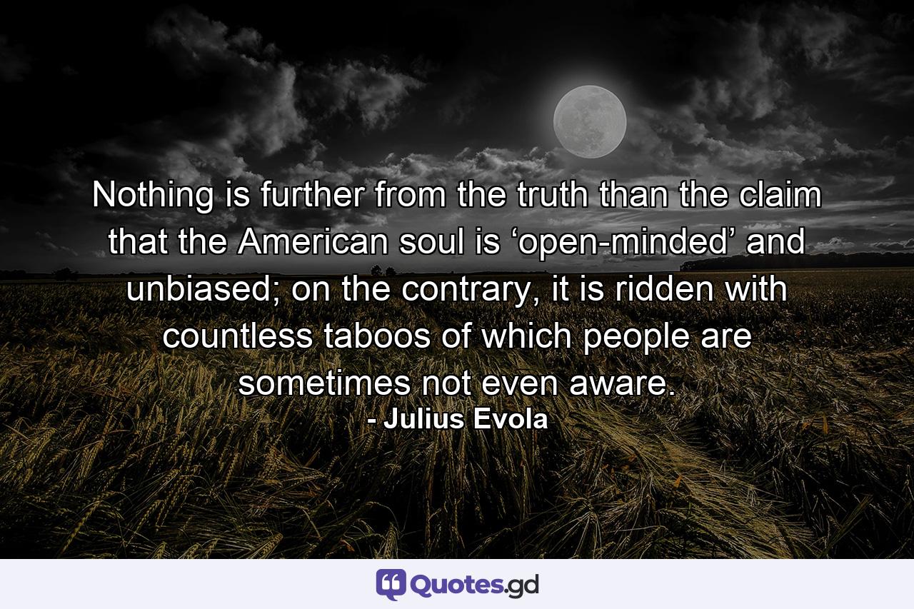 Nothing is further from the truth than the claim that the American soul is ‘open-minded’ and unbiased; on the contrary, it is ridden with countless taboos of which people are sometimes not even aware. - Quote by Julius Evola