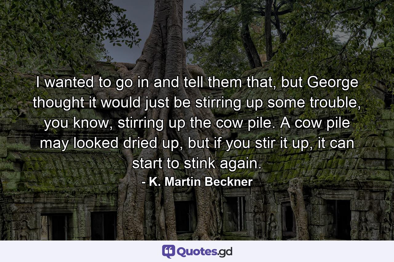 I wanted to go in and tell them that, but George thought it would just be stirring up some trouble, you know, stirring up the cow pile. A cow pile may looked dried up, but if you stir it up, it can start to stink again. - Quote by K. Martin Beckner