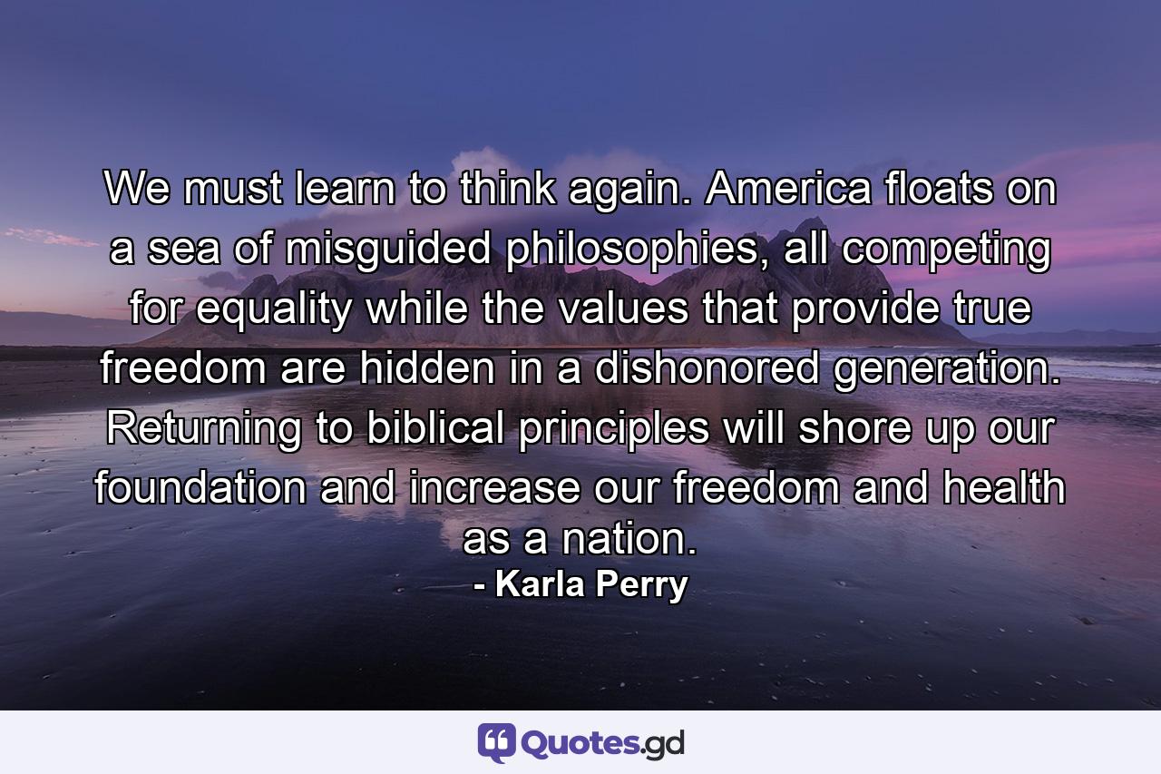 We must learn to think again. America floats on a sea of misguided philosophies, all competing for equality while the values that provide true freedom are hidden in a dishonored generation. Returning to biblical principles will shore up our foundation and increase our freedom and health as a nation. - Quote by Karla Perry