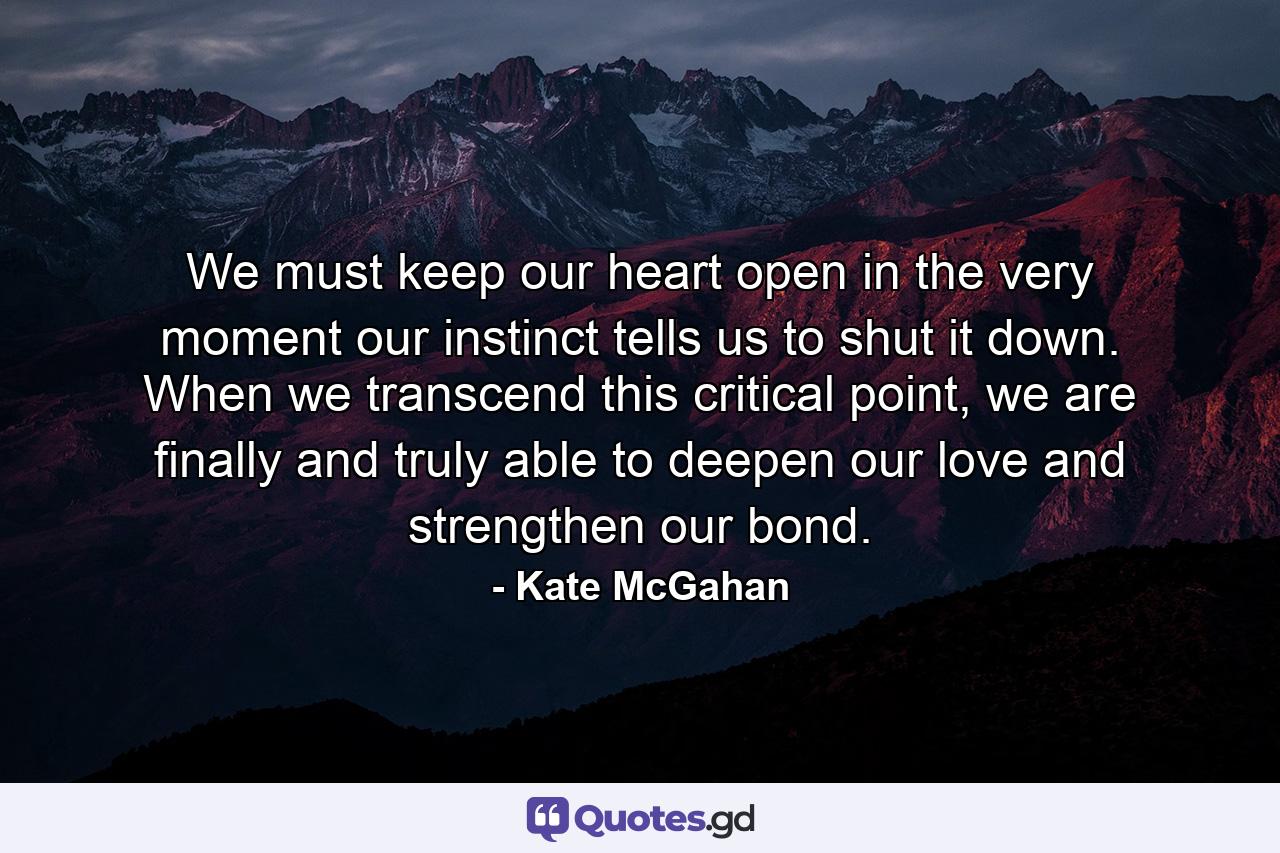 We must keep our heart open in the very moment our instinct tells us to shut it down. When we transcend this critical point, we are finally and truly able to deepen our love and strengthen our bond. - Quote by Kate McGahan