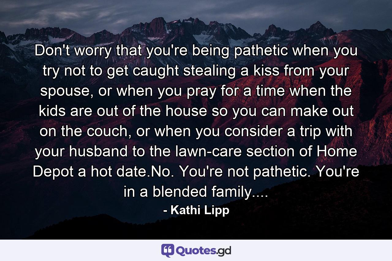 Don't worry that you're being pathetic when you try not to get caught stealing a kiss from your spouse, or when you pray for a time when the kids are out of the house so you can make out on the couch, or when you consider a trip with your husband to the lawn-care section of Home Depot a hot date.No. You're not pathetic. You're in a blended family.... - Quote by Kathi Lipp