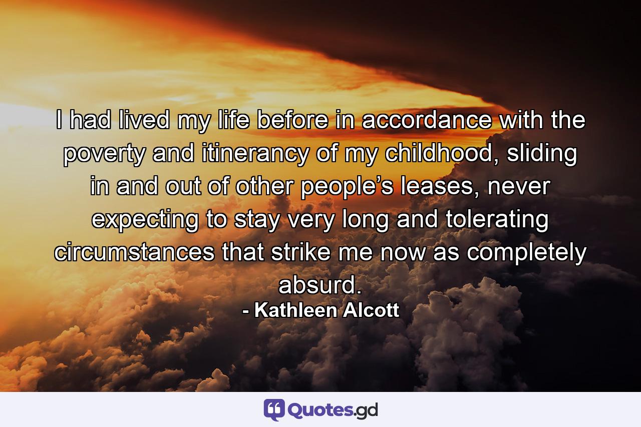 I had lived my life before in accordance with the poverty and itinerancy of my childhood, sliding in and out of other people’s leases, never expecting to stay very long and tolerating circumstances that strike me now as completely absurd. - Quote by Kathleen Alcott