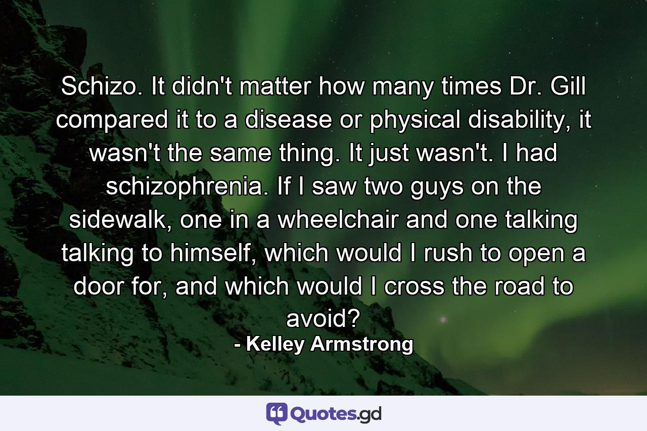 Schizo. It didn't matter how many times Dr. Gill compared it to a disease or physical disability, it wasn't the same thing. It just wasn't. I had schizophrenia. If I saw two guys on the sidewalk, one in a wheelchair and one talking talking to himself, which would I rush to open a door for, and which would I cross the road to avoid? - Quote by Kelley Armstrong