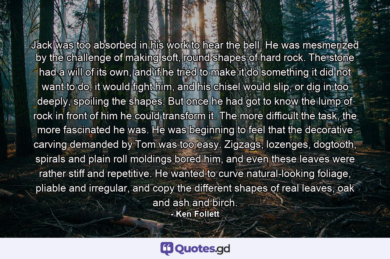 Jack was too absorbed in his work to hear the bell. He was mesmerized by the challenge of making soft, round shapes of hard rock. The stone had a will of its own, and if he tried to make it do something it did not want to do, it would fight him, and his chisel would slip, or dig in too deeply, spoiling the shapes. But once he had got to know the lump of rock in front of him he could transform it. The more difficult the task, the more fascinated he was. He was beginning to feel that the decorative carving demanded by Tom was too easy. Zigzags, lozenges, dogtooth, spirals and plain roll moldings bored him, and even these leaves were rather stiff and repetitive. He wanted to curve natural-looking foliage, pliable and irregular, and copy the different shapes of real leaves, oak and ash and birch. - Quote by Ken Follett