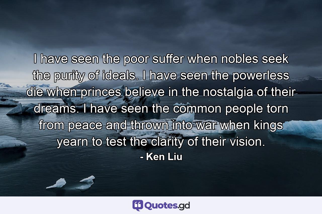 I have seen the poor suffer when nobles seek the purity of ideals. I have seen the powerless die when princes believe in the nostalgia of their dreams. I have seen the common people torn from peace and thrown into war when kings yearn to test the clarity of their vision. - Quote by Ken Liu