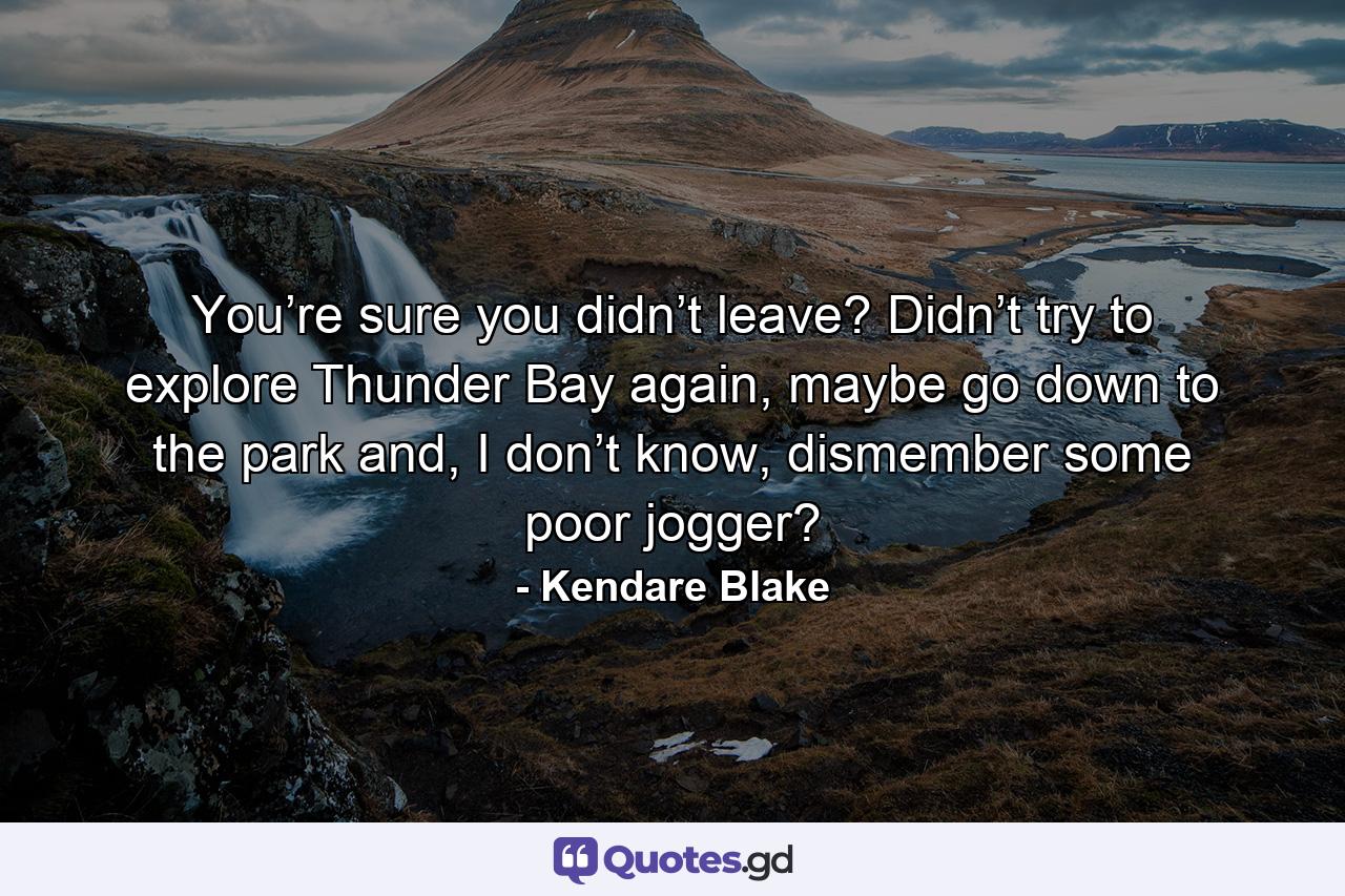 You’re sure you didn’t leave? Didn’t try to explore Thunder Bay again, maybe go down to the park and, I don’t know, dismember some poor jogger? - Quote by Kendare Blake