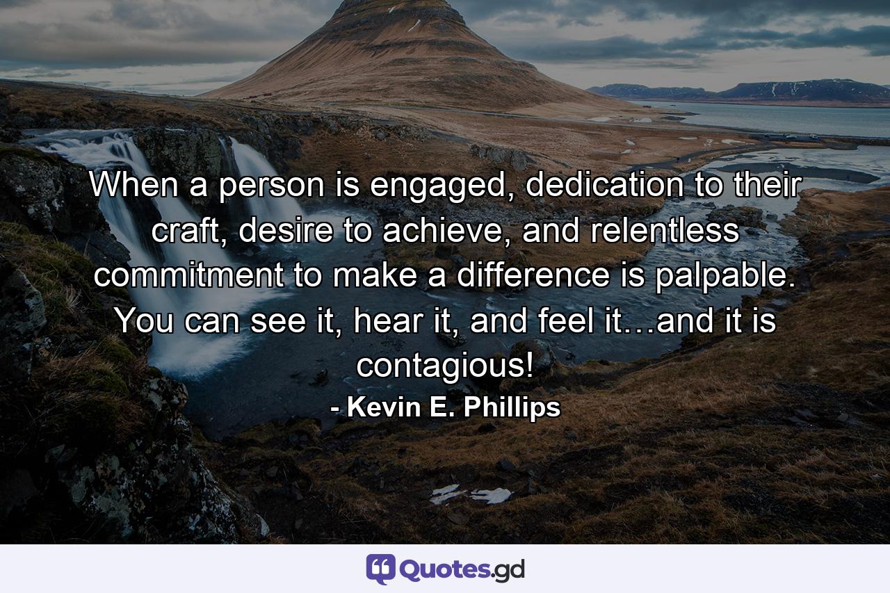 When a person is engaged, dedication to their craft, desire to achieve, and relentless commitment to make a difference is palpable. You can see it, hear it, and feel it…and it is contagious! - Quote by Kevin E. Phillips
