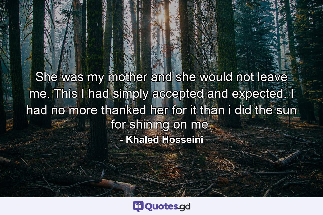 She was my mother and she would not leave me. This I had simply accepted and expected. I had no more thanked her for it than i did the sun for shining on me. - Quote by Khaled Hosseini