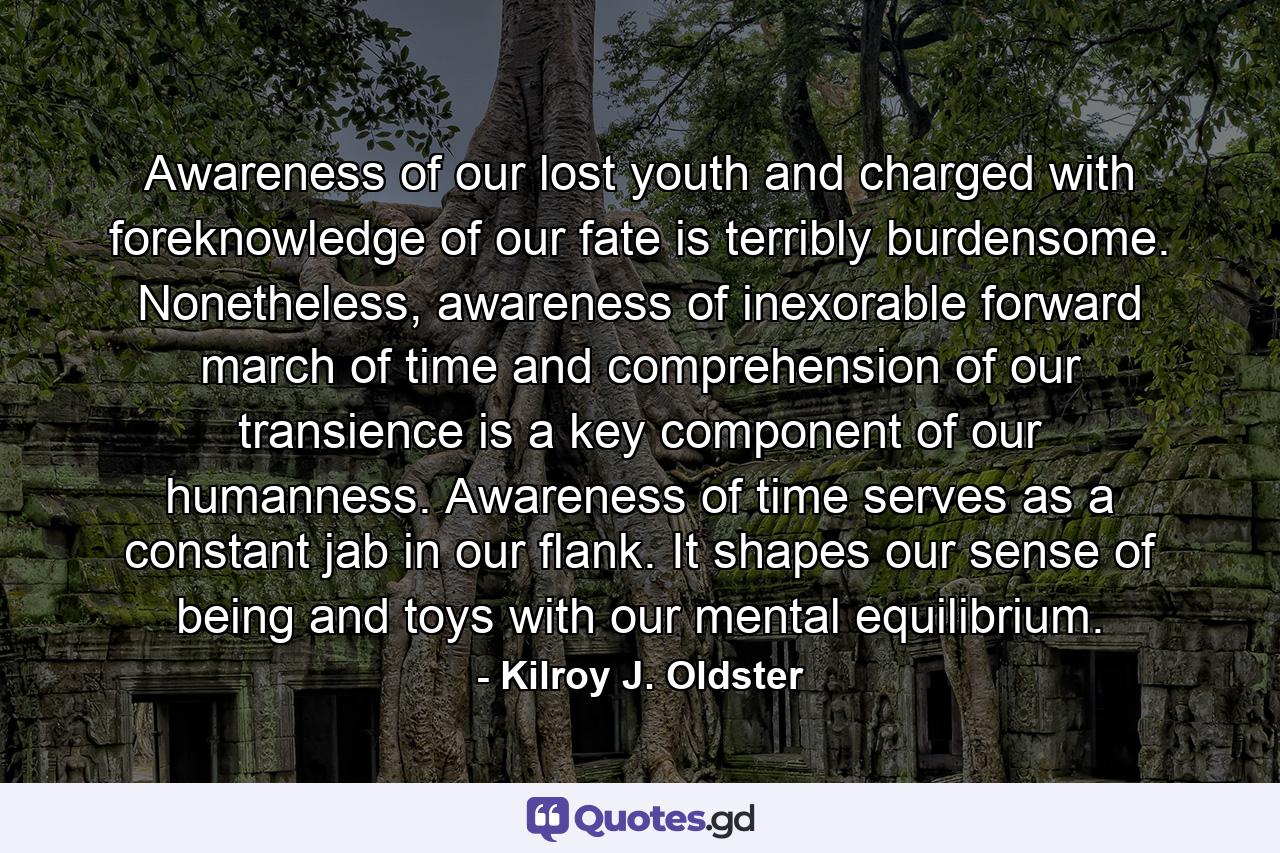 Awareness of our lost youth and charged with foreknowledge of our fate is terribly burdensome. Nonetheless, awareness of inexorable forward march of time and comprehension of our transience is a key component of our humanness. Awareness of time serves as a constant jab in our flank. It shapes our sense of being and toys with our mental equilibrium. - Quote by Kilroy J. Oldster