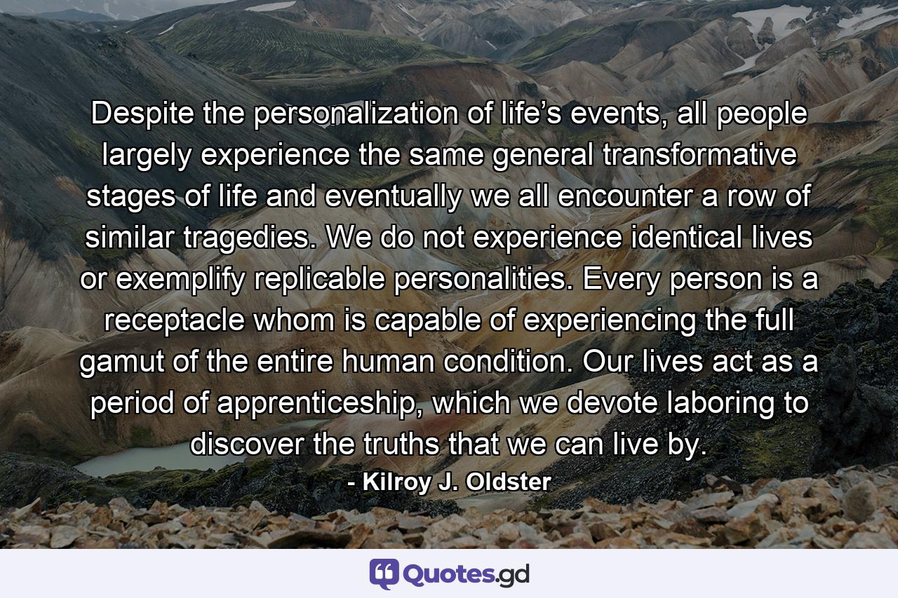 Despite the personalization of life’s events, all people largely experience the same general transformative stages of life and eventually we all encounter a row of similar tragedies. We do not experience identical lives or exemplify replicable personalities. Every person is a receptacle whom is capable of experiencing the full gamut of the entire human condition. Our lives act as a period of apprenticeship, which we devote laboring to discover the truths that we can live by. - Quote by Kilroy J. Oldster