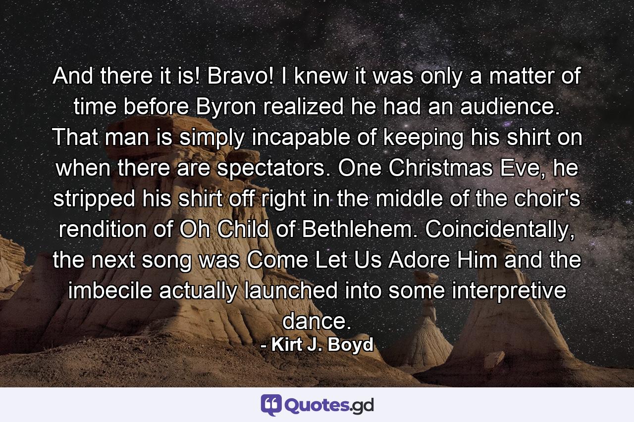 And there it is! Bravo! I knew it was only a matter of time before Byron realized he had an audience. That man is simply incapable of keeping his shirt on when there are spectators. One Christmas Eve, he stripped his shirt off right in the middle of the choir's rendition of Oh Child of Bethlehem. Coincidentally, the next song was Come Let Us Adore Him and the imbecile actually launched into some interpretive dance. - Quote by Kirt J. Boyd
