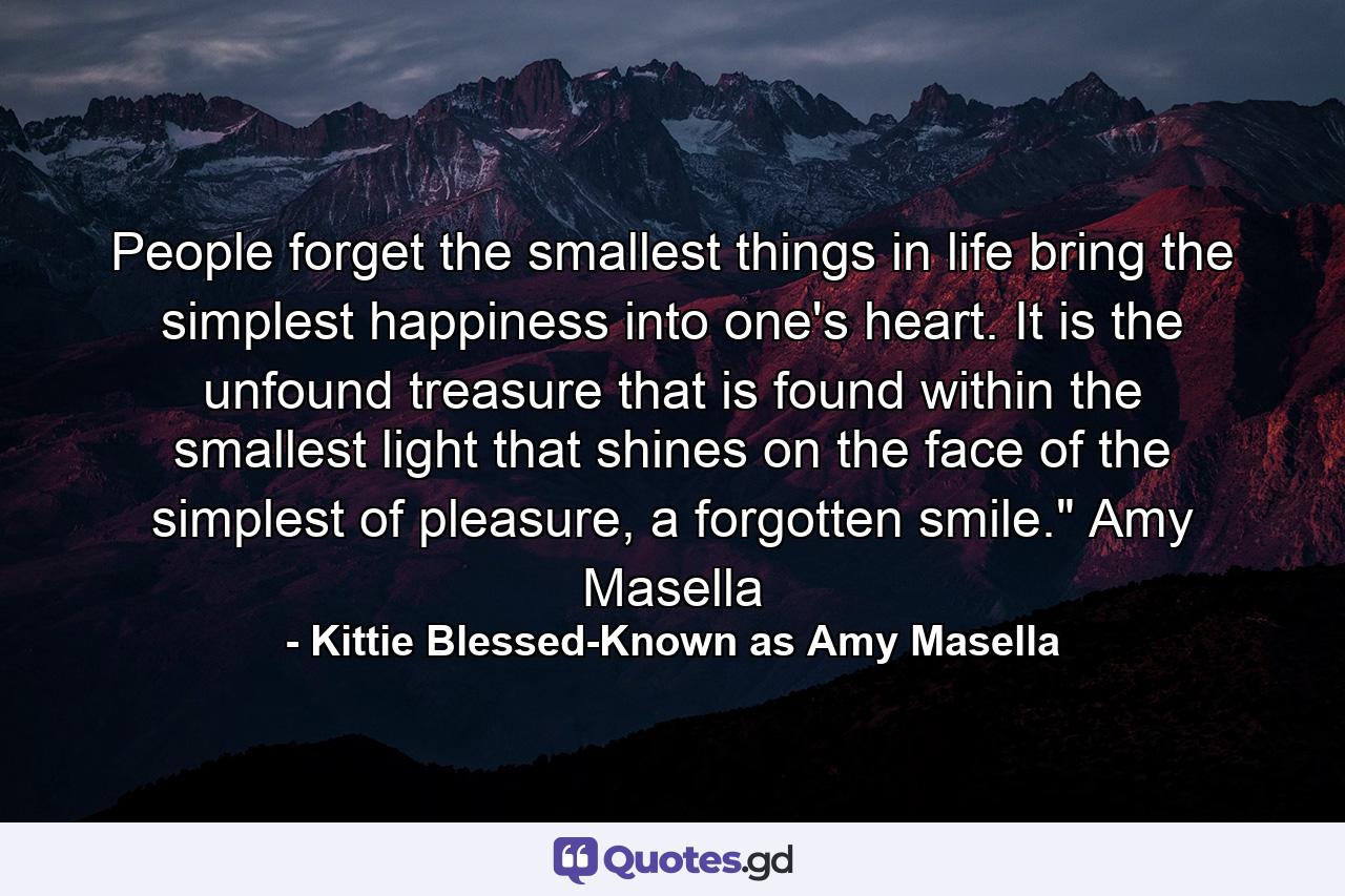 People forget the smallest things in life bring the simplest happiness into one's heart. It is the unfound treasure that is found within the smallest light that shines on the face of the simplest of pleasure, a forgotten smile.