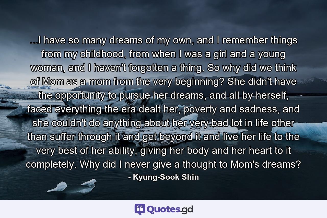 ...I have so many dreams of my own, and I remember things from my childhood, from when I was a girl and a young woman, and I haven't forgotten a thing. So why did we think of Mom as a mom from the very beginning? She didn't have the opportunity to pursue her dreams, and all by herself, faced everything the era dealt her, poverty and sadness, and she couldn't do anything about her very bad lot in life other than suffer through it and get beyond it and live her life to the very best of her ability, giving her body and her heart to it completely. Why did I never give a thought to Mom's dreams? - Quote by Kyung-Sook Shin