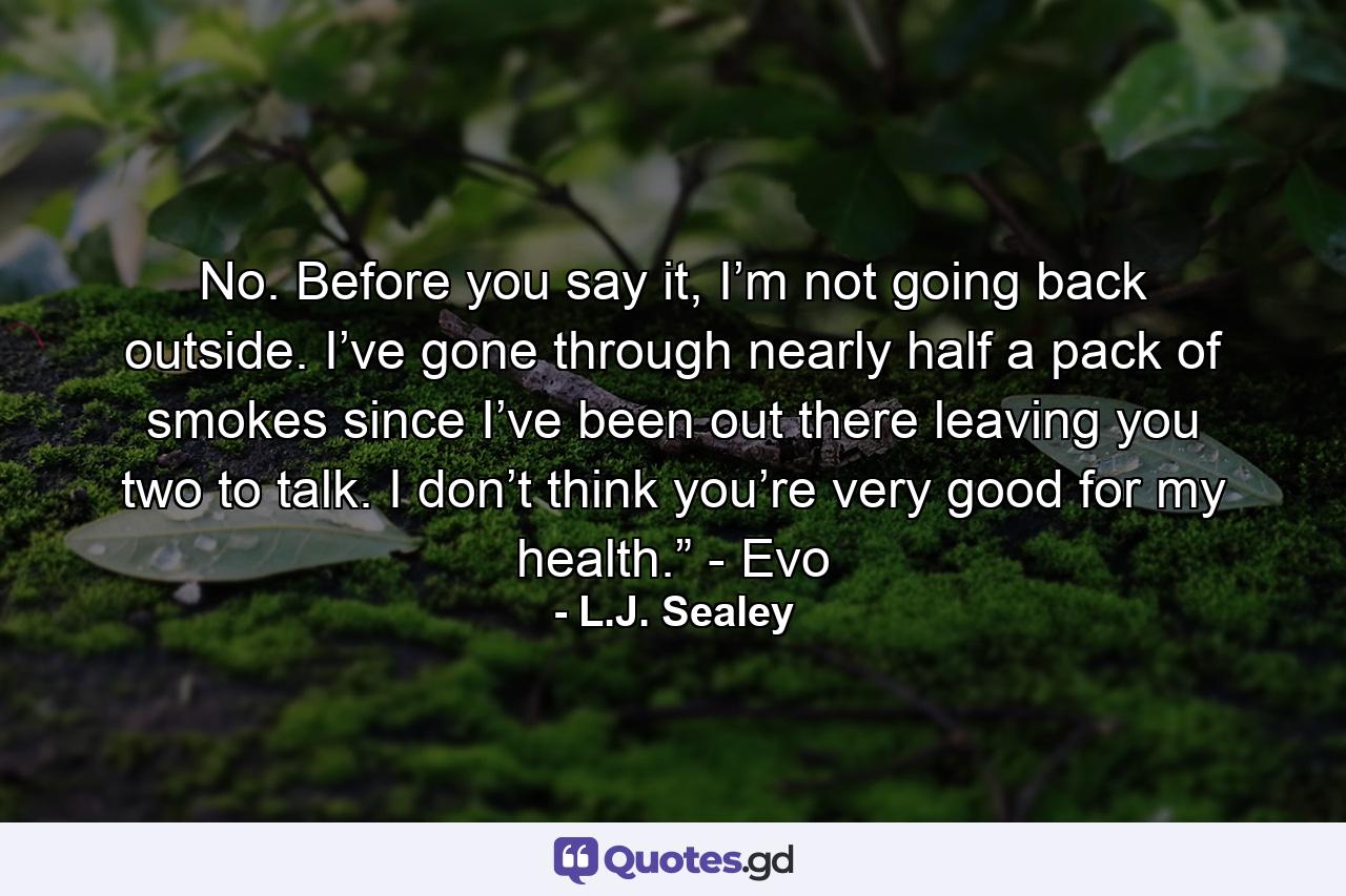 No. Before you say it, I’m not going back outside. I’ve gone through nearly half a pack of smokes since I’ve been out there leaving you two to talk. I don’t think you’re very good for my health.” - Evo - Quote by L.J. Sealey