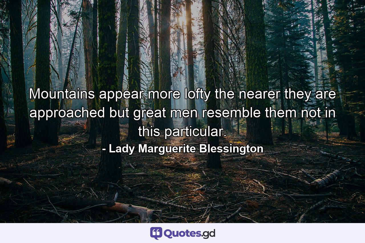 Mountains appear more lofty the nearer they are approached  but great men resemble them not in this particular. - Quote by Lady Marguerite Blessington