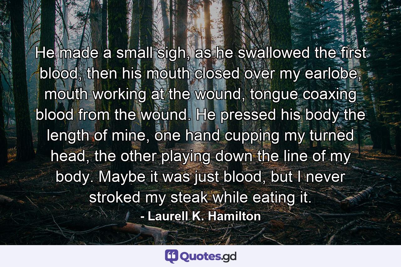 He made a small sigh, as he swallowed the first blood, then his mouth closed over my earlobe, mouth working at the wound, tongue coaxing blood from the wound. He pressed his body the length of mine, one hand cupping my turned head, the other playing down the line of my body. Maybe it was just blood, but I never stroked my steak while eating it. - Quote by Laurell K. Hamilton