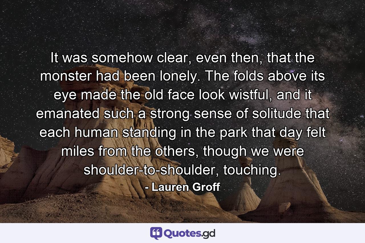 It was somehow clear, even then, that the monster had been lonely. The folds above its eye made the old face look wistful, and it emanated such a strong sense of solitude that each human standing in the park that day felt miles from the others, though we were shoulder-to-shoulder, touching. - Quote by Lauren Groff