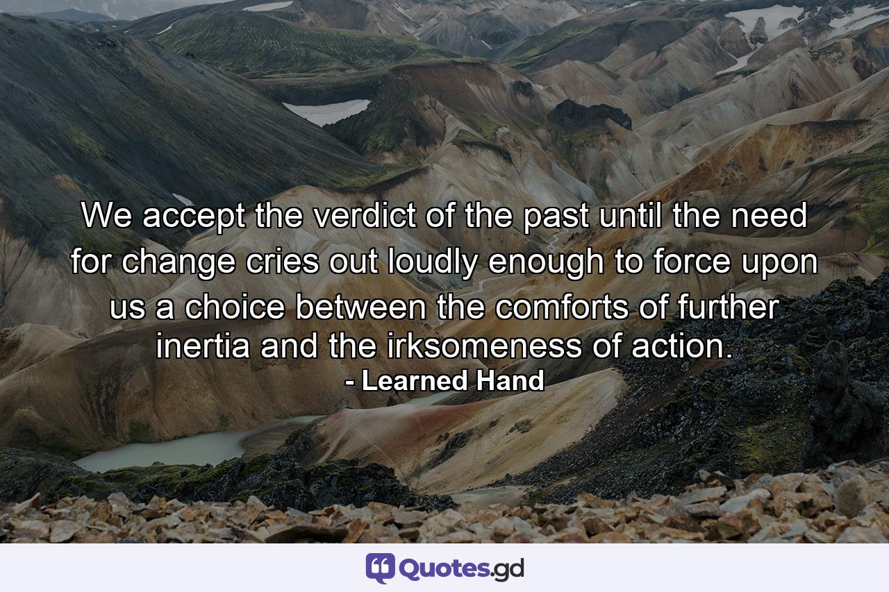 We accept the verdict of the past until the need for change cries out loudly enough to force upon us a choice between the comforts of further inertia and the irksomeness of action. - Quote by Learned Hand