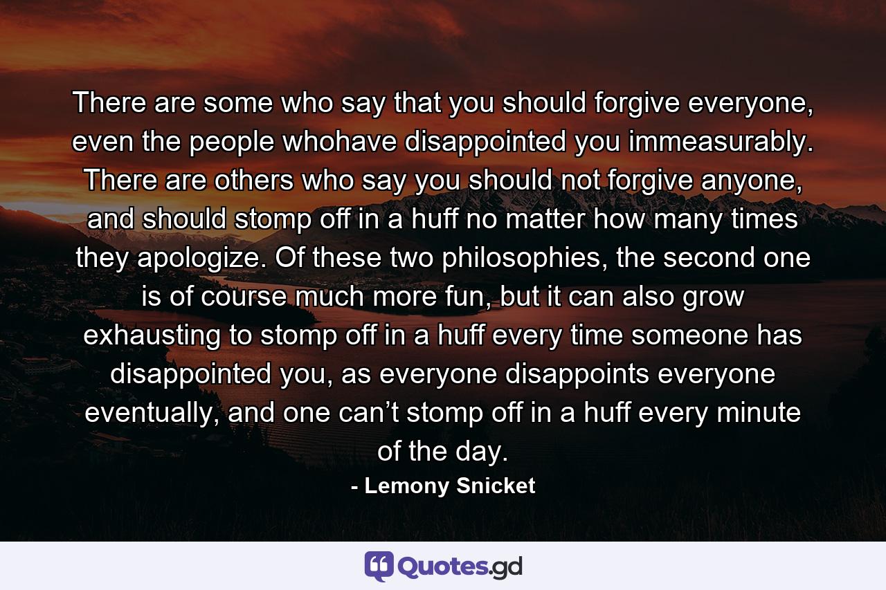 There are some who say that you should forgive everyone, even the people whohave disappointed you immeasurably. There are others who say you should not forgive anyone, and should stomp off in a huff no matter how many times they apologize. Of these two philosophies, the second one is of course much more fun, but it can also grow exhausting to stomp off in a huff every time someone has disappointed you, as everyone disappoints everyone eventually, and one can’t stomp off in a huff every minute of the day. - Quote by Lemony Snicket