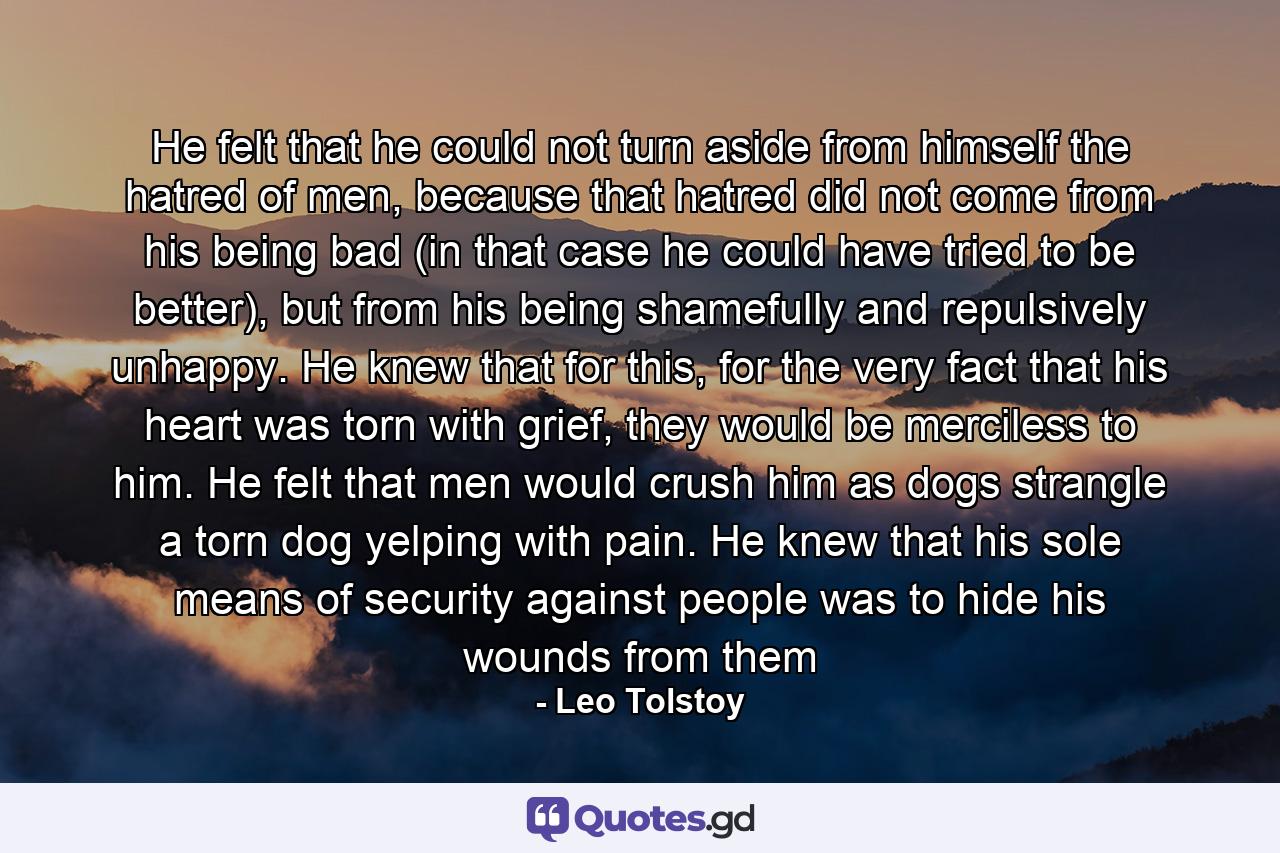 He felt that he could not turn aside from himself the hatred of men, because that hatred did not come from his being bad (in that case he could have tried to be better), but from his being shamefully and repulsively unhappy. He knew that for this, for the very fact that his heart was torn with grief, they would be merciless to him. He felt that men would crush him as dogs strangle a torn dog yelping with pain. He knew that his sole means of security against people was to hide his wounds from them - Quote by Leo Tolstoy