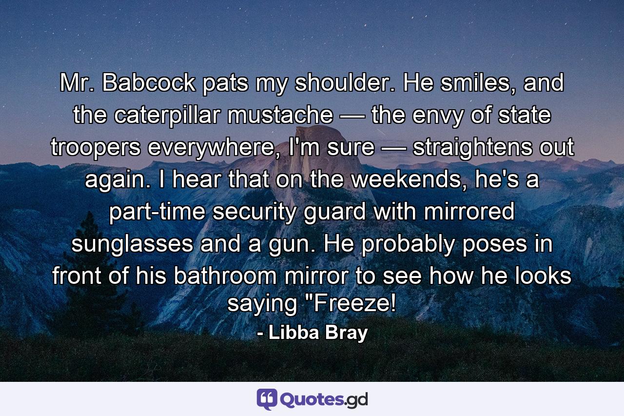 Mr. Babcock pats my shoulder. He smiles, and the caterpillar mustache — the envy of state troopers everywhere, I'm sure — straightens out again. I hear that on the weekends, he's a part-time security guard with mirrored sunglasses and a gun. He probably poses in front of his bathroom mirror to see how he looks saying 