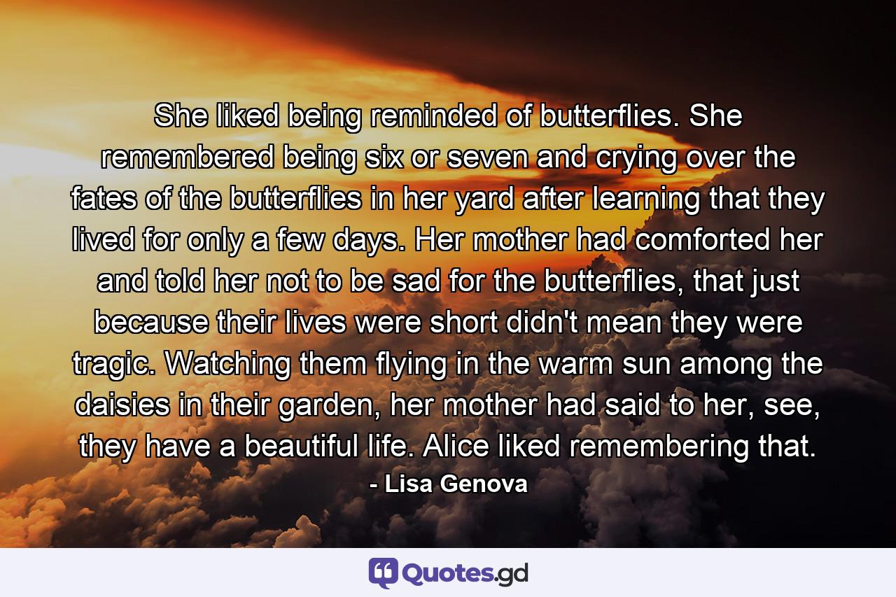 She liked being reminded of butterflies. She remembered being six or seven and crying over the fates of the butterflies in her yard after learning that they lived for only a few days. Her mother had comforted her and told her not to be sad for the butterflies, that just because their lives were short didn't mean they were tragic. Watching them flying in the warm sun among the daisies in their garden, her mother had said to her, see, they have a beautiful life. Alice liked remembering that. - Quote by Lisa Genova