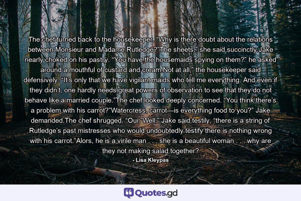 The chef turned back to the housekeeper. “Why is there doubt about the relations between Monsieur and Madame Rutledge?”The sheets,” she said succinctly.Jake nearly choked on his pastry. “You have the housemaids spying on them?” he asked around a mouthful of custard and cream.Not at all,” the housekeeper said defensively. “It’s only that we have vigilant maids who tell me everything. And even if they didn’t, one hardly needs great powers of observation to see that they do not behave like a married couple.”The chef looked deeply concerned. “You think there’s a problem with his carrot?”Watercress, carrot—is everything food to you?” Jake demanded.The chef shrugged. “Oui.”Well,” Jake said testily, “there is a string of Rutledge’s past mistresses who would undoubtedly testify there is nothing wrong with his carrot.”Alors, he is a virile man . . . she is a beautiful woman . . . why are they not making salad together? - Quote by Lisa Kleypas