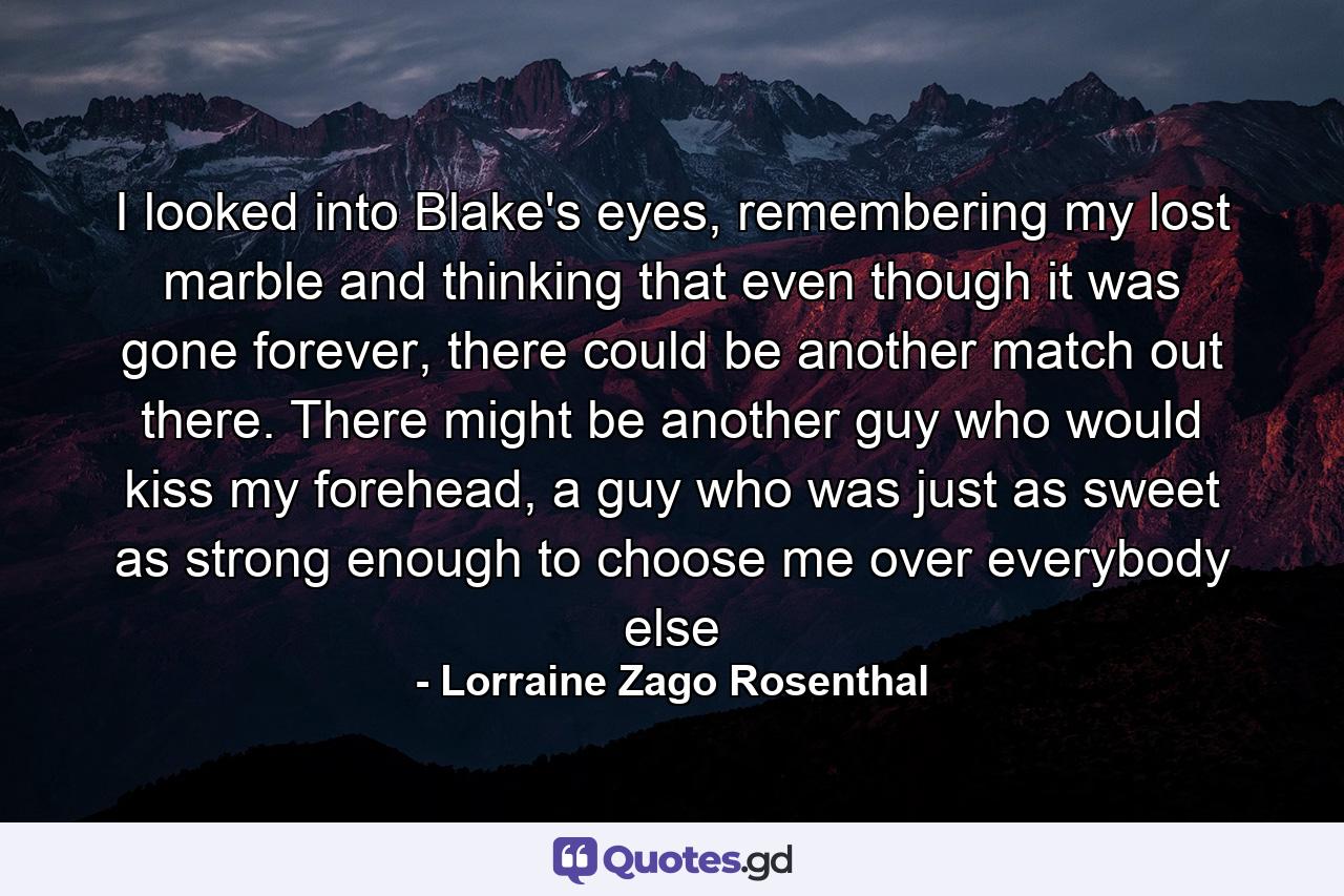 I looked into Blake's eyes, remembering my lost marble and thinking that even though it was gone forever, there could be another match out there. There might be another guy who would kiss my forehead, a guy who was just as sweet as strong enough to choose me over everybody else - Quote by Lorraine Zago Rosenthal