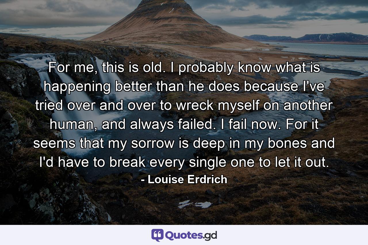 For me, this is old. I probably know what is happening better than he does because I've tried over and over to wreck myself on another human, and always failed. I fail now. For it seems that my sorrow is deep in my bones and I'd have to break every single one to let it out. - Quote by Louise Erdrich