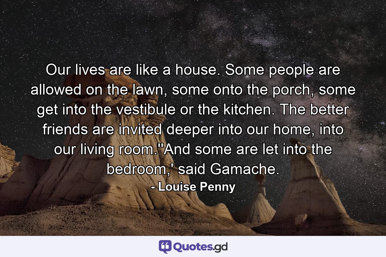 Our lives are like a house. Some people are allowed on the lawn, some onto the porch, some get into the vestibule or the kitchen. The better friends are invited deeper into our home, into our living room.''And some are let into the bedroom,' said Gamache. - Quote by Louise Penny