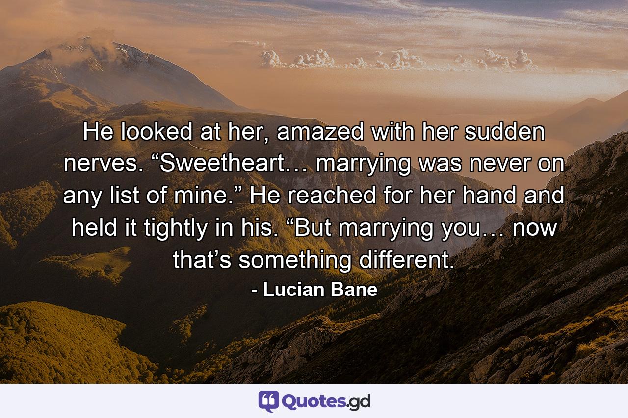 He looked at her, amazed with her sudden nerves. “Sweetheart… marrying was never on any list of mine.” He reached for her hand and held it tightly in his. “But marrying you… now that’s something different. - Quote by Lucian Bane