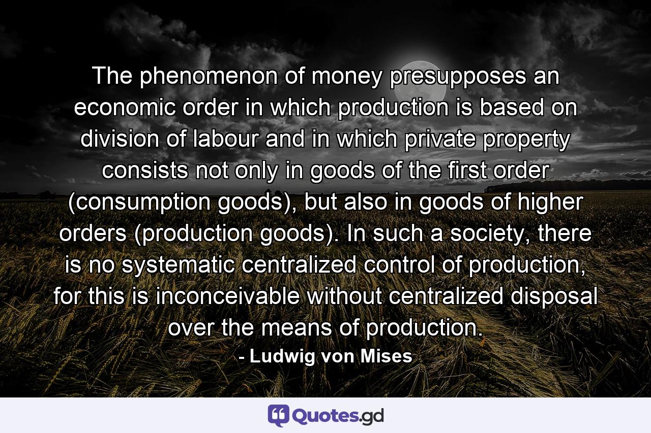 The phenomenon of money presupposes an economic order in which production is based on division of labour and in which private property consists not only in goods of the first order (consumption goods), but also in goods of higher orders (production goods). In such a society, there is no systematic centralized control of production, for this is inconceivable without centralized disposal over the means of production. - Quote by Ludwig von Mises