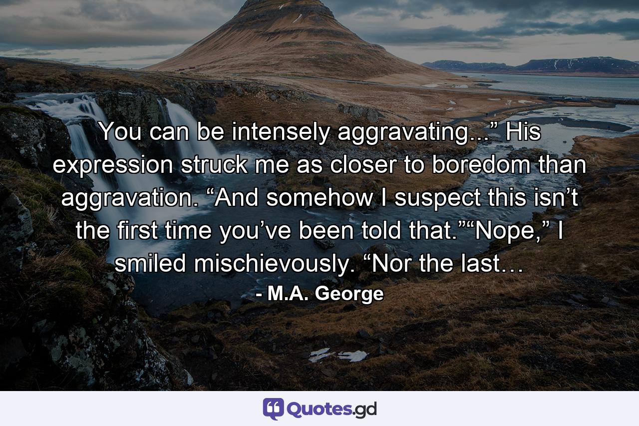 You can be intensely aggravating...” His expression struck me as closer to boredom than aggravation. “And somehow I suspect this isn’t the first time you’ve been told that.”“Nope,” I smiled mischievously. “Nor the last… - Quote by M.A. George