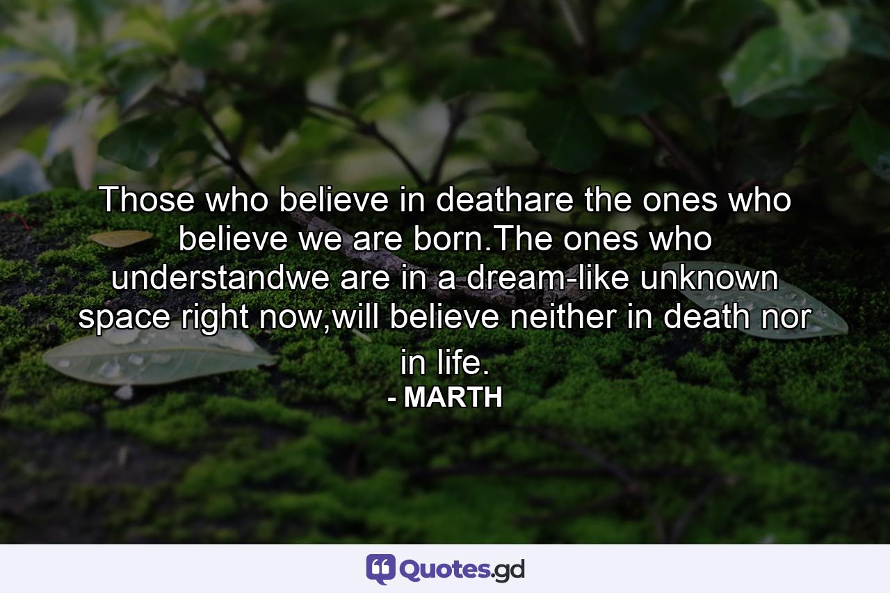 Those who believe in deathare the ones who believe we are born.The ones who understandwe are in a dream-like unknown space right now,will believe neither in death nor in life. - Quote by MARTH