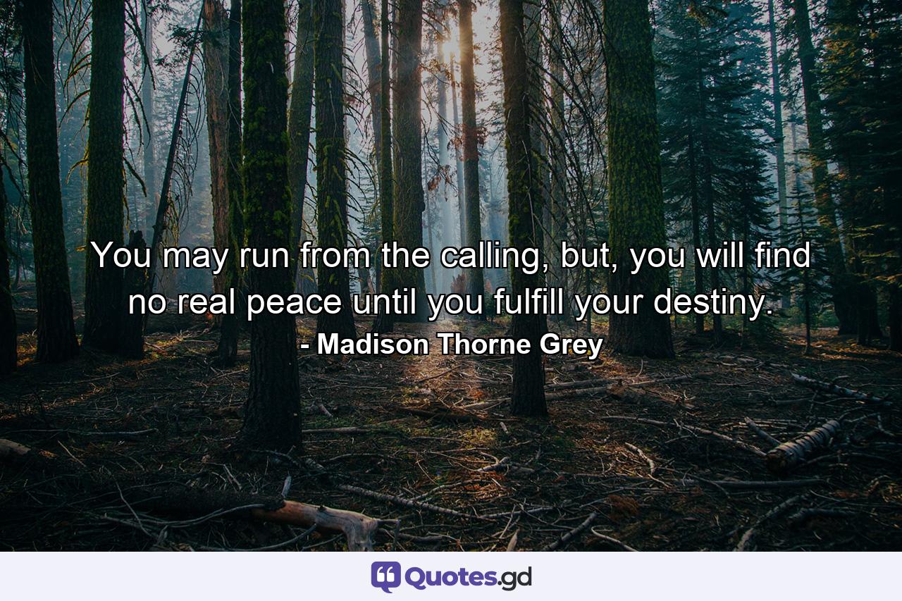 You may run from the calling, but, you will find no real peace until you fulfill your destiny. - Quote by Madison Thorne Grey