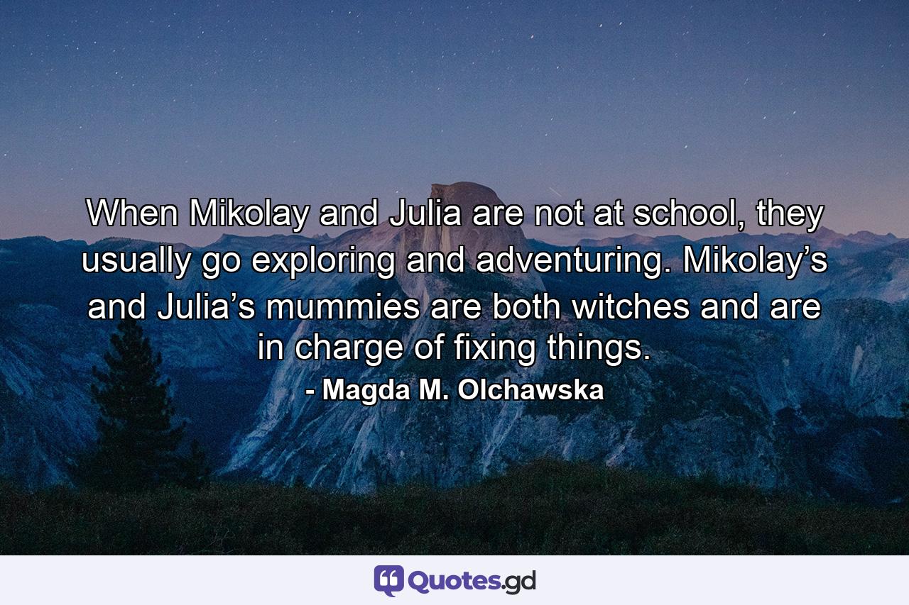 When Mikolay and Julia are not at school, they usually go exploring and adventuring. Mikolay’s and Julia’s mummies are both witches and are in charge of fixing things. - Quote by Magda M. Olchawska