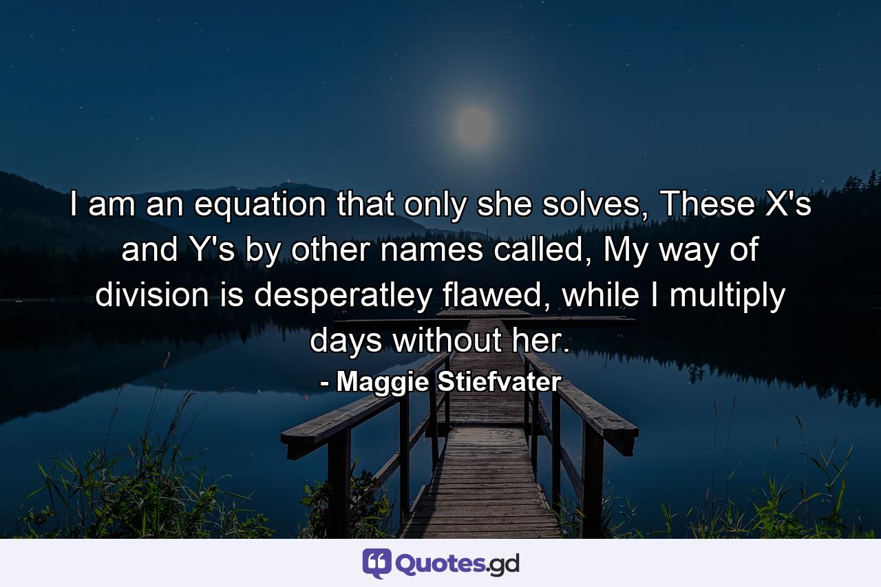 I am an equation that only she solves, These X's and Y's by other names called, My way of division is desperatley flawed, while I multiply days without her. - Quote by Maggie Stiefvater