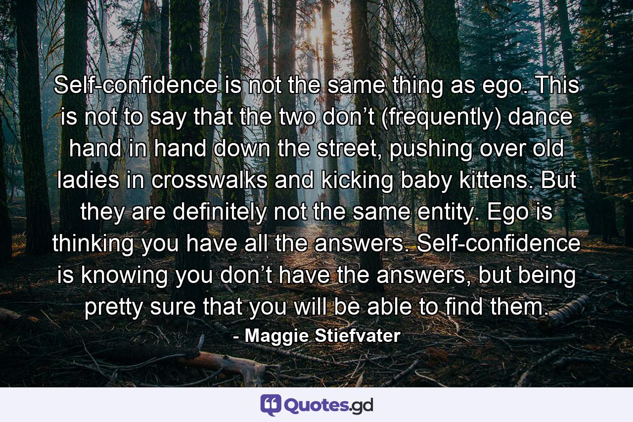 Self-confidence is not the same thing as ego. This is not to say that the two don’t (frequently) dance hand in hand down the street, pushing over old ladies in crosswalks and kicking baby kittens. But they are definitely not the same entity. Ego is thinking you have all the answers. Self-confidence is knowing you don’t have the answers, but being pretty sure that you will be able to find them. - Quote by Maggie Stiefvater