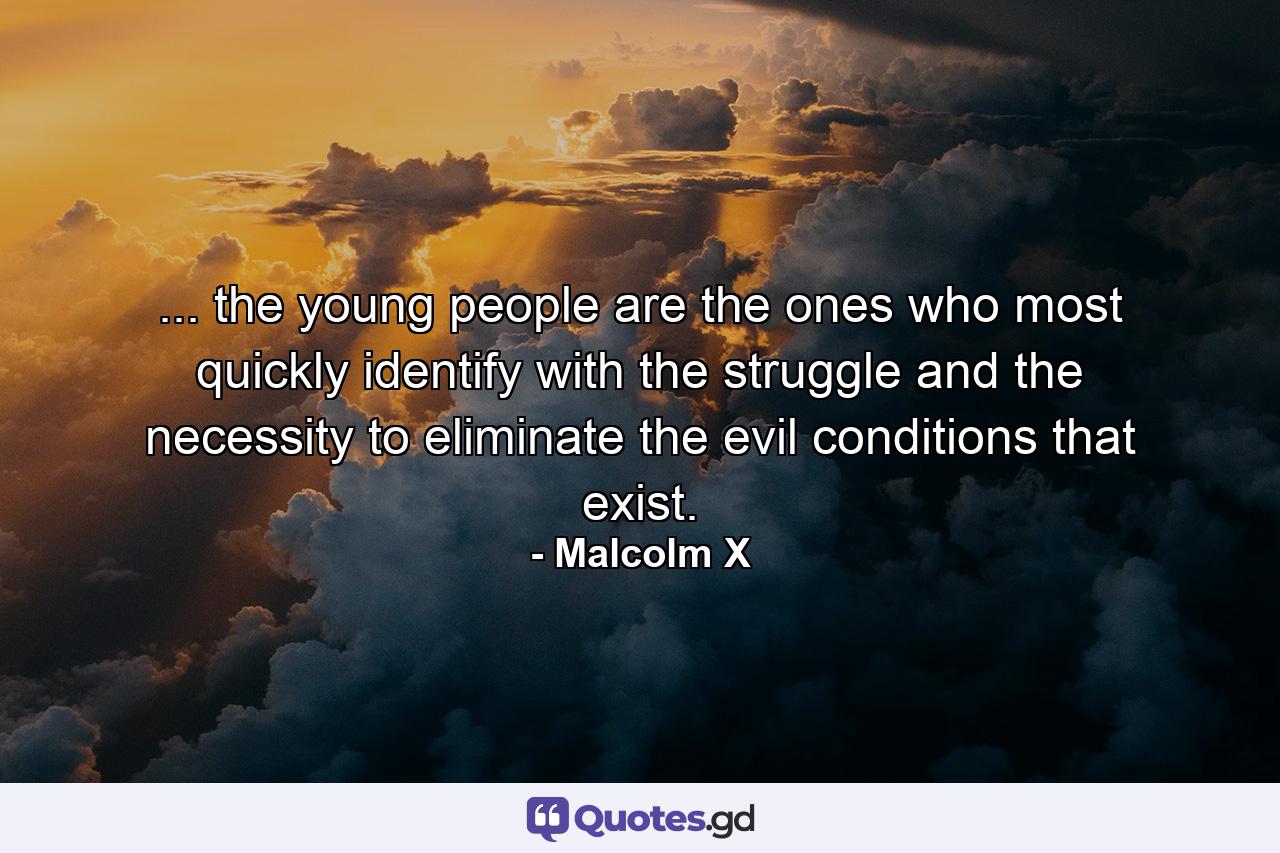 ... the young people are the ones who most quickly identify with the struggle and the necessity to eliminate the evil conditions that exist. - Quote by Malcolm X