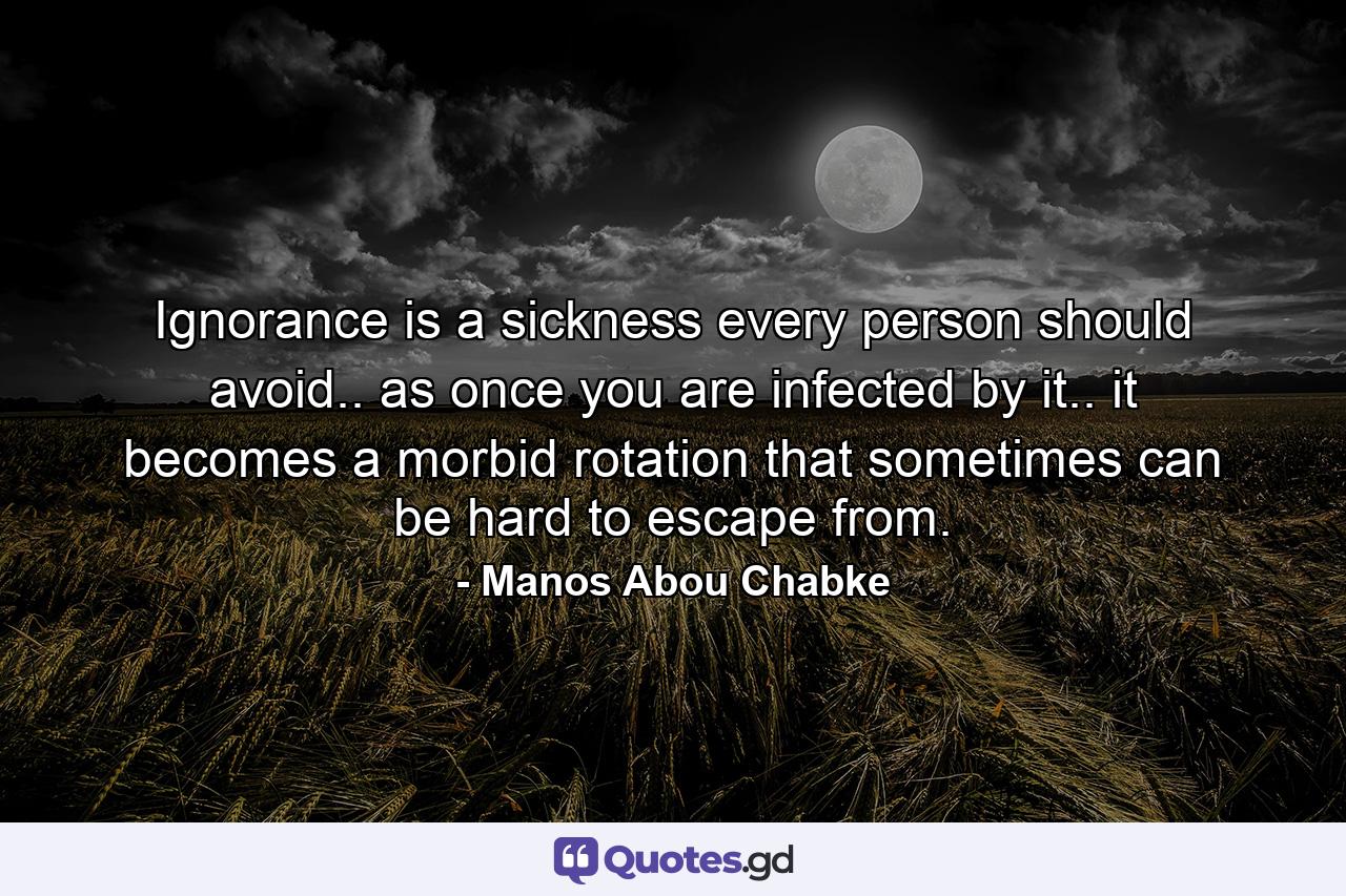 Ignorance is a sickness every person should avoid.. as once you are infected by it.. it becomes a morbid rotation that sometimes can be hard to escape from. - Quote by Manos Abou Chabke